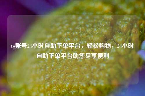 tg账号24小时自助下单平台	，轻松购物，24小时自助下单平台助您尽享便利  第1张