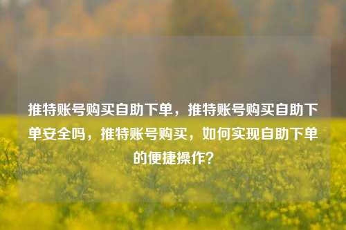 推特账号购买自助下单，推特账号购买自助下单安全吗，推特账号购买，如何实现自助下单的便捷操作？