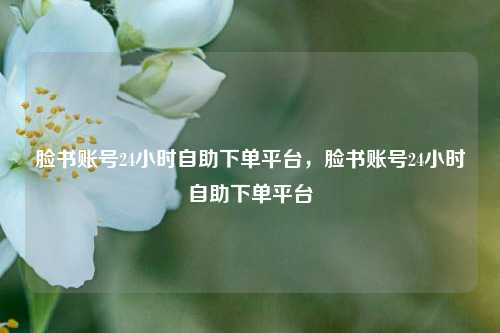 脸书账号24小时自助下单平台，脸书账号24小时自助下单平台
