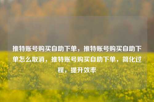 推特账号购买自助下单，推特账号购买自助下单怎么取消，推特账号购买自助下单，简化过程，提升效率